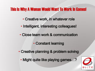 This Is Why A Woman Would Want To Work In Games! Creative work, in whatever role Close team work & communication Creative planning & problem solving Constant learning Might quite like playing games…? Intelligent, interesting colleagues! 