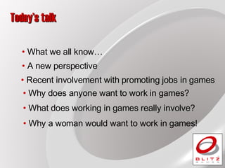 Today’s talk What we all know… A new perspective  What does working in games really involve? Why a woman would want to work in games!  Why does anyone want to work in games? Recent involvement with promoting jobs in games 