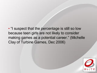 “ I suspect that the percentage is still so low because teen girls are not likely to consider making games as a potential career.” (Michelle Clay of Turbine Games, Dec 2006) 
