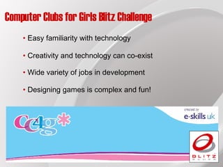 Computer Clubs for Girls Blitz Challenge Creativity and technology can co-exist Easy familiarity with technology Wide variety of jobs in development Designing games is complex and fun! 