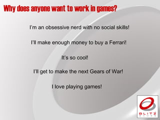 Why does anyone want to work in games? I love playing games! I’ll get to make the next Gears of War! I’ll make enough money to buy a Ferrari! I’m an obsessive nerd with no social skills! It’s so cool! 