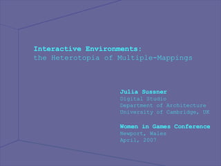 Interactive Environments: the Heterotopia of Multiple-Mappings  Julia Sussner Digital Studio Department of Architecture University of Cambridge, UK Women in Games Conference Newport, Wales April, 2007 