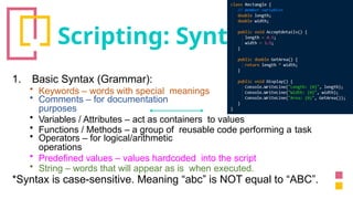 Scripting: Syntax
1. Basic Syntax (Grammar):
• Keywords – words with special meanings
• Comments – for documentation
purposes
• Variables / Attributes – act as containers to values
• Functions / Methods – a group of reusable code performing a task
• Operators – for logical/arithmetic
operations
• Predefined values – values hardcoded into the script
• String – words that will appear as is when executed.
*Syntax is case-sensitive. Meaning “abc” is NOT equal to “ABC”.
 
