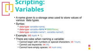 Scripting:
Variables
• A name given to a storage area used to store values of
various data types.
• Syntax:
• data-type variable-name;
• data-type variable-name = data-value;
• data-type variable-name1, variable-name2;
• Example: int num = 1;
• There are rules when naming a variable:
• Cannot begin with numbers or special characters: int 1num;
• Cannot use keywords: int int;
• Cannot have empty spaces: int num one;
 