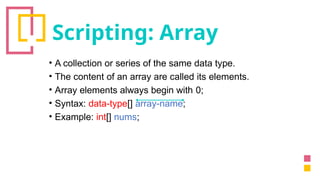 Scripting: Array
• A collection or series of the same data type.
• The content of an array are called its elements.
• Array elements always begin with 0;
• Syntax: data-type[] array-name;
• Example: int[] nums;
 