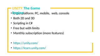 • Cross-platform: PC, mobile, web, console
• Both 2D and 3D
• Scripting in C#
• Free but with limits
• Monthly subscription (more features)
• https://unity.com/
• https://learn.unity.com/
UNITY The Game
Engine
 