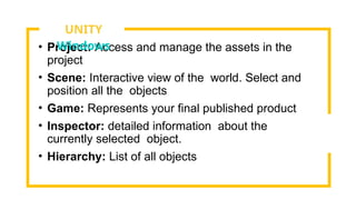 • Project: Access and manage the assets in the
project
• Scene: Interactive view of the world. Select and
position all the objects
• Game: Represents your final published product
• Inspector: detailed information about the
currently selected object.
• Hierarchy: List of all objects
UNITY
Windows
 