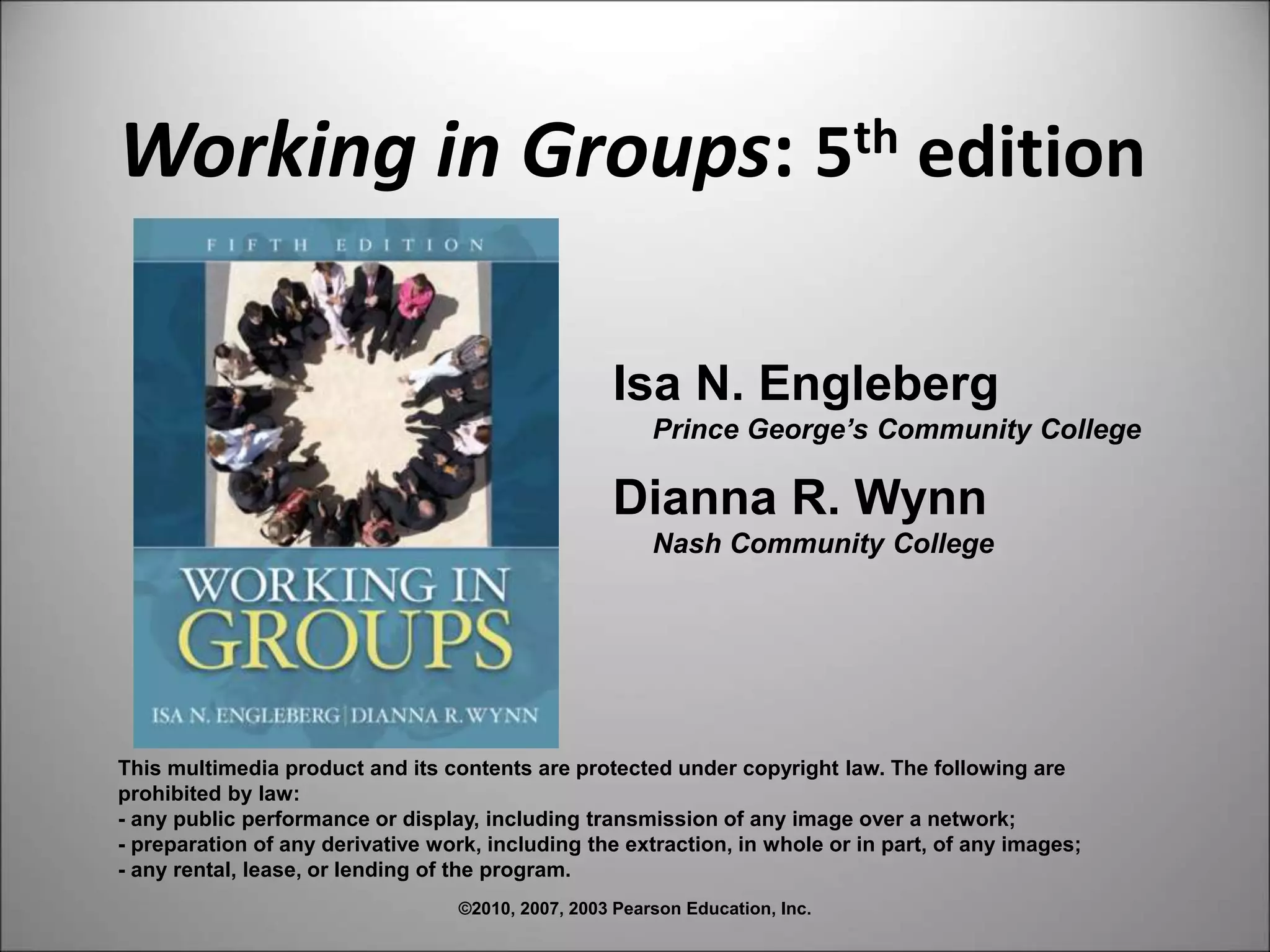 ©2010, 2007, 2003 Pearson Education, Inc.
Working in Groups: 5th edition
This multimedia product and its contents are protected under copyright law. The following are
prohibited by law:
- any public performance or display, including transmission of any image over a network;
- preparation of any derivative work, including the extraction, in whole or in part, of any images;
- any rental, lease, or lending of the program.
Isa N. Engleberg
Prince George’s Community College
Dianna R. Wynn
Nash Community College
 