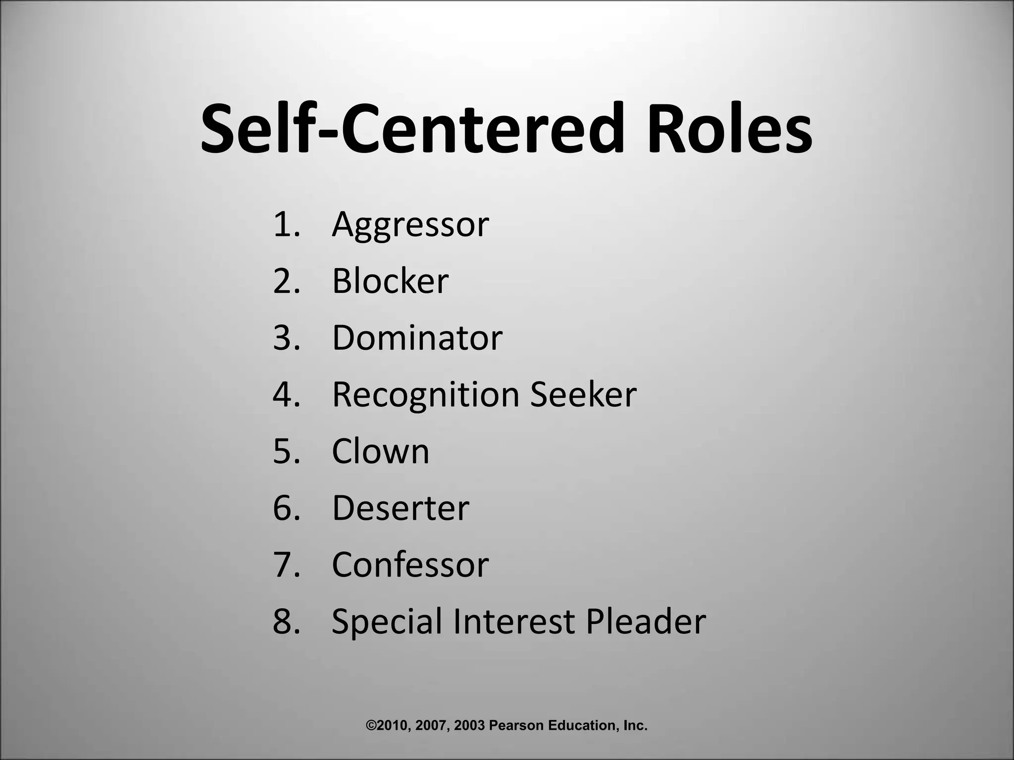 ©2010, 2007, 2003 Pearson Education, Inc.
Self-Centered Roles
1. Aggressor
2. Blocker
3. Dominator
4. Recognition Seeker
5. Clown
6. Deserter
7. Confessor
8. Special Interest Pleader
 