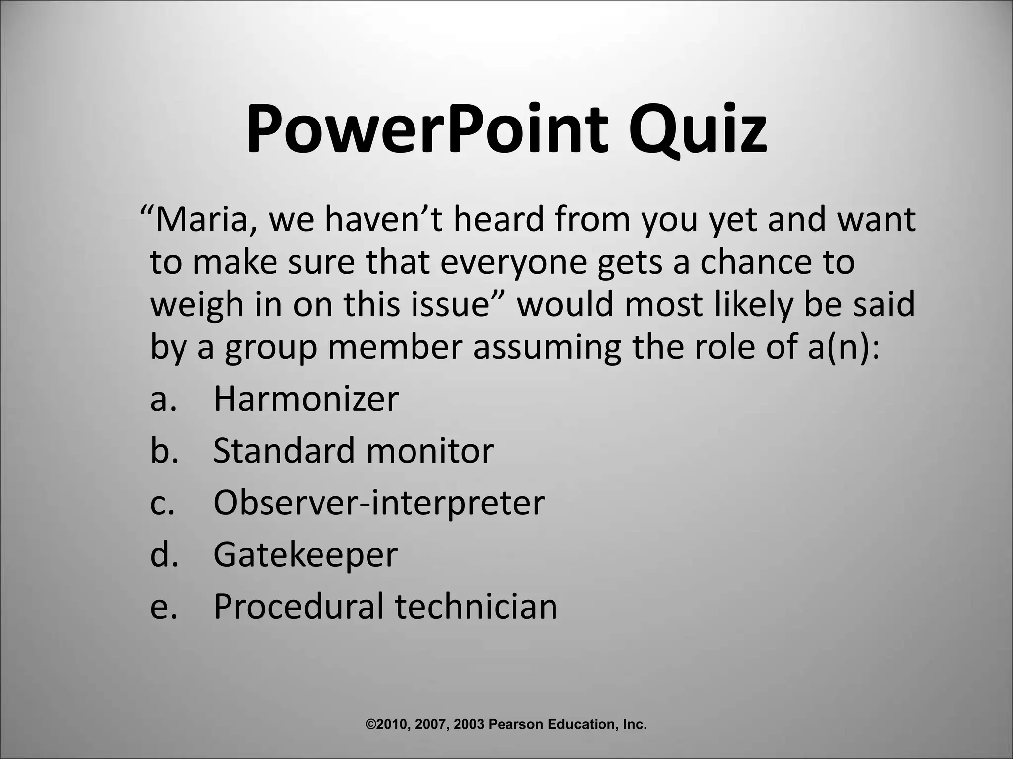 ©2010, 2007, 2003 Pearson Education, Inc.
PowerPoint Quiz
“Maria, we haven’t heard from you yet and want
to make sure that everyone gets a chance to
weigh in on this issue” would most likely be said
by a group member assuming the role of a(n):
a. Harmonizer
b. Standard monitor
c. Observer-interpreter
d. Gatekeeper
e. Procedural technician
 
