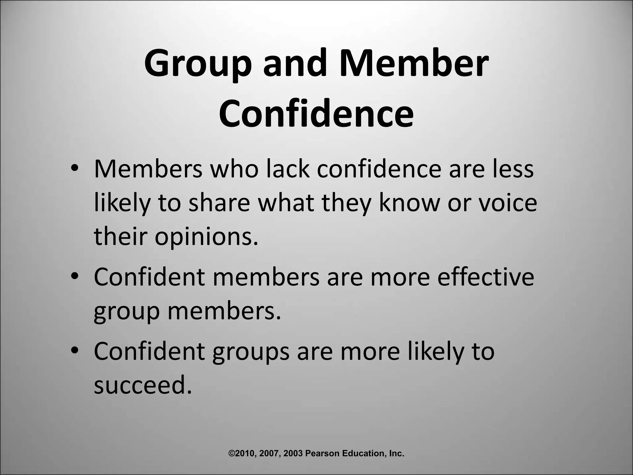 ©2010, 2007, 2003 Pearson Education, Inc.
Group and Member
Confidence
• Members who lack confidence are less
likely to share what they know or voice
their opinions.
• Confident members are more effective
group members.
• Confident groups are more likely to
succeed.
 