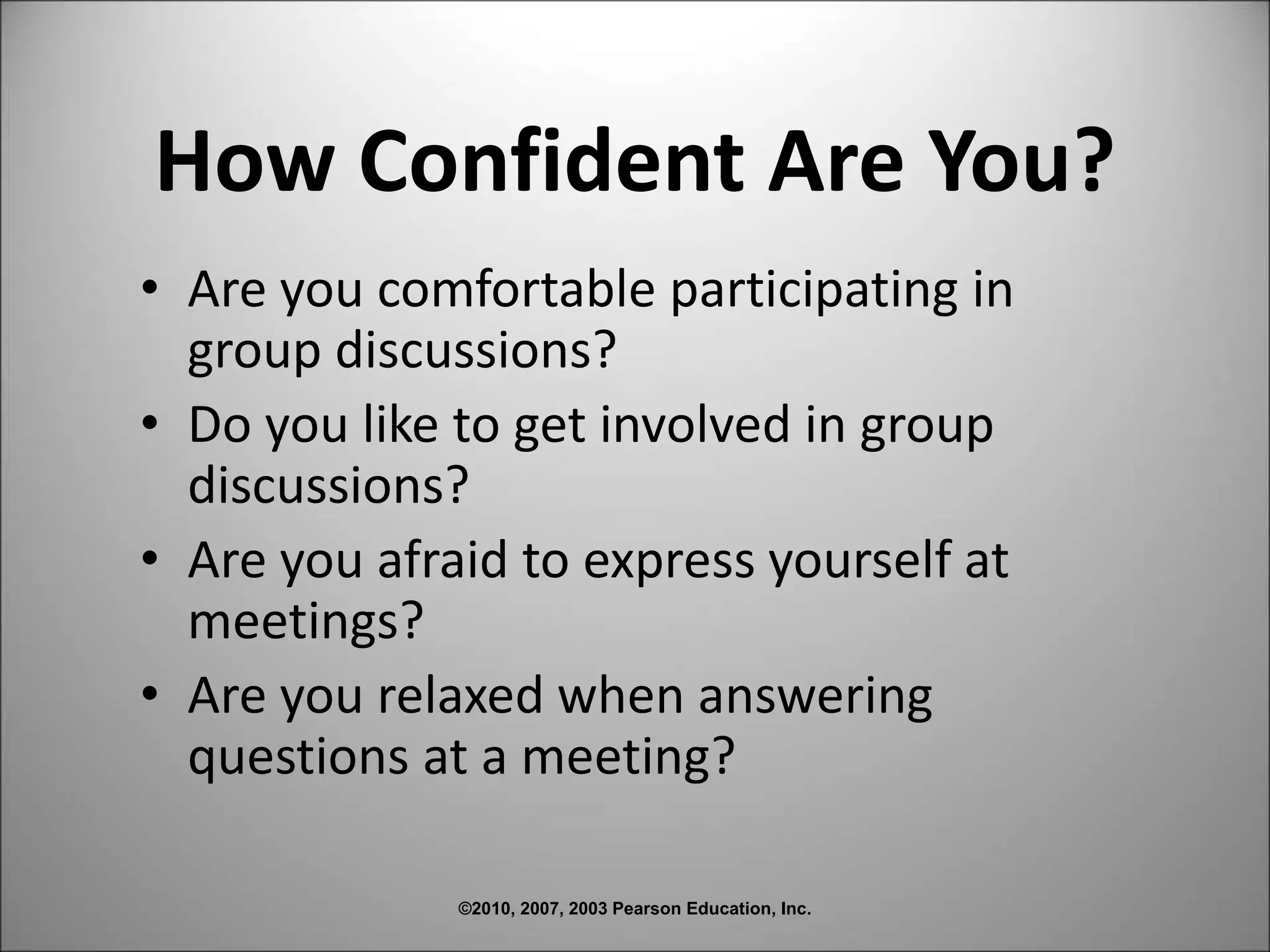 ©2010, 2007, 2003 Pearson Education, Inc.
How Confident Are You?
• Are you comfortable participating in
group discussions?
• Do you like to get involved in group
discussions?
• Are you afraid to express yourself at
meetings?
• Are you relaxed when answering
questions at a meeting?
 