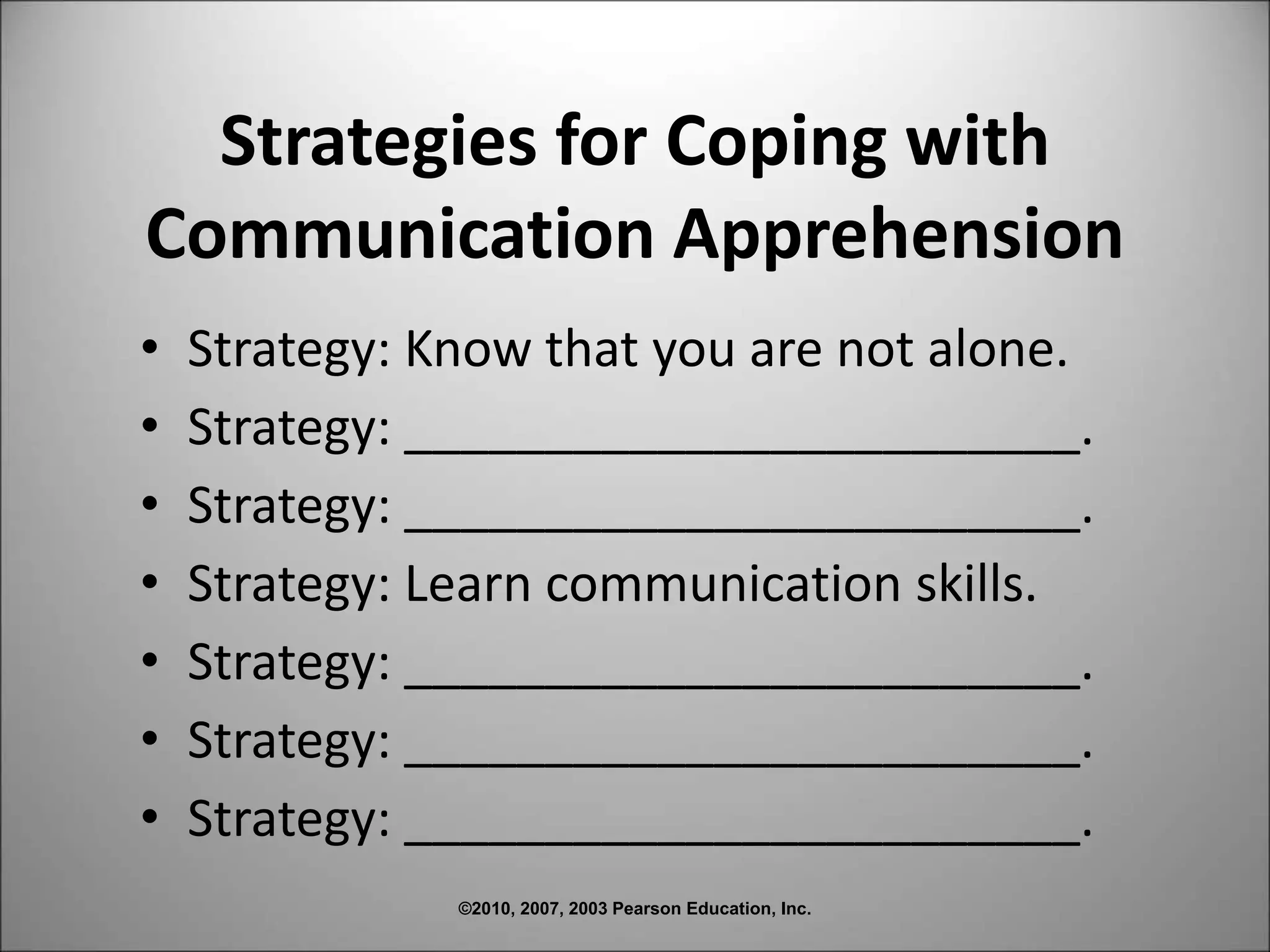 ©2010, 2007, 2003 Pearson Education, Inc.
Strategies for Coping with
Communication Apprehension
• Strategy: Know that you are not alone.
• Strategy: ________________________.
• Strategy: ________________________.
• Strategy: Learn communication skills.
• Strategy: ________________________.
• Strategy: ________________________.
• Strategy: ________________________.
 