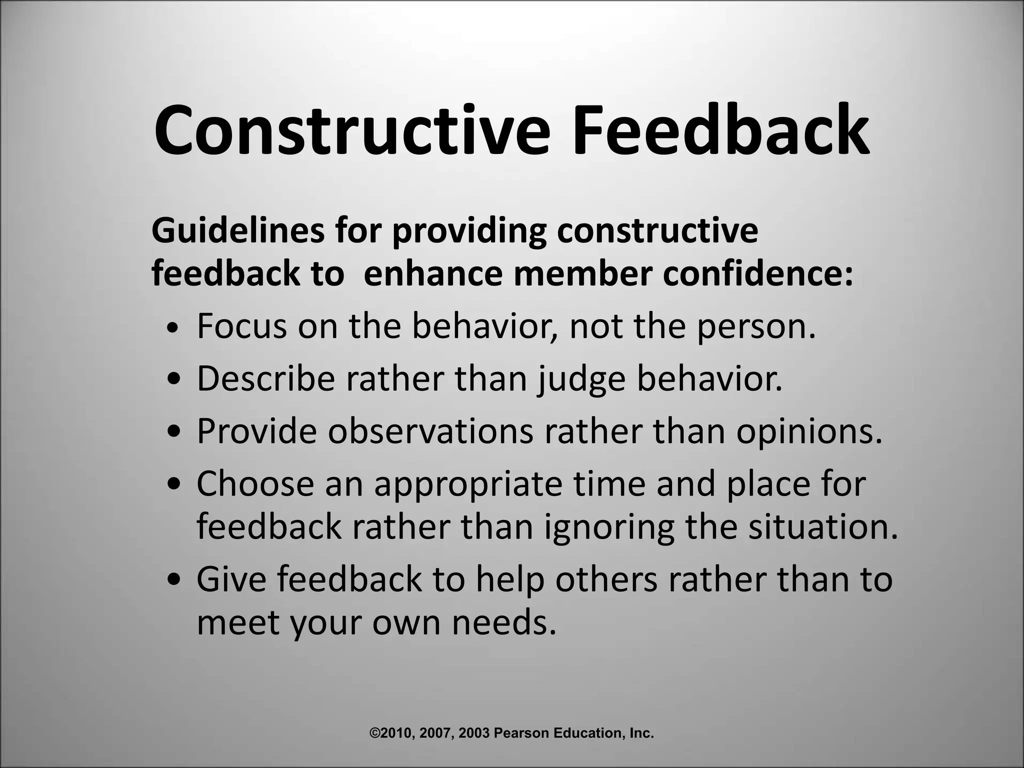 ©2010, 2007, 2003 Pearson Education, Inc.
Constructive Feedback
Guidelines for providing constructive
feedback to enhance member confidence:
• Focus on the behavior, not the person.
• Describe rather than judge behavior.
• Provide observations rather than opinions.
• Choose an appropriate time and place for
feedback rather than ignoring the situation.
• Give feedback to help others rather than to
meet your own needs.
 