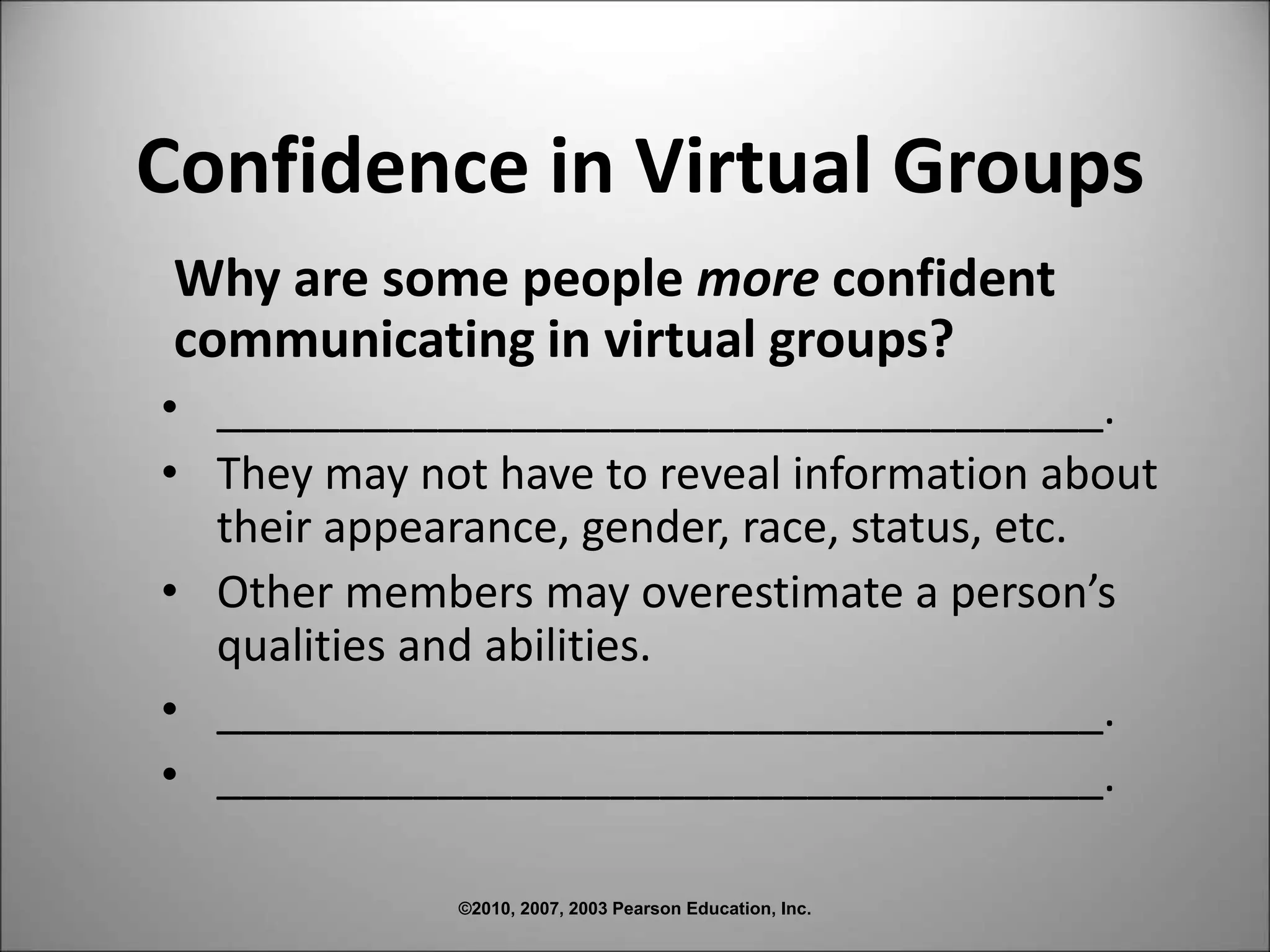 ©2010, 2007, 2003 Pearson Education, Inc.
Confidence in Virtual Groups
Why are some people more confident
communicating in virtual groups?
• ____________________________________.
• They may not have to reveal information about
their appearance, gender, race, status, etc.
• Other members may overestimate a person’s
qualities and abilities.
• ____________________________________.
• ____________________________________.
 