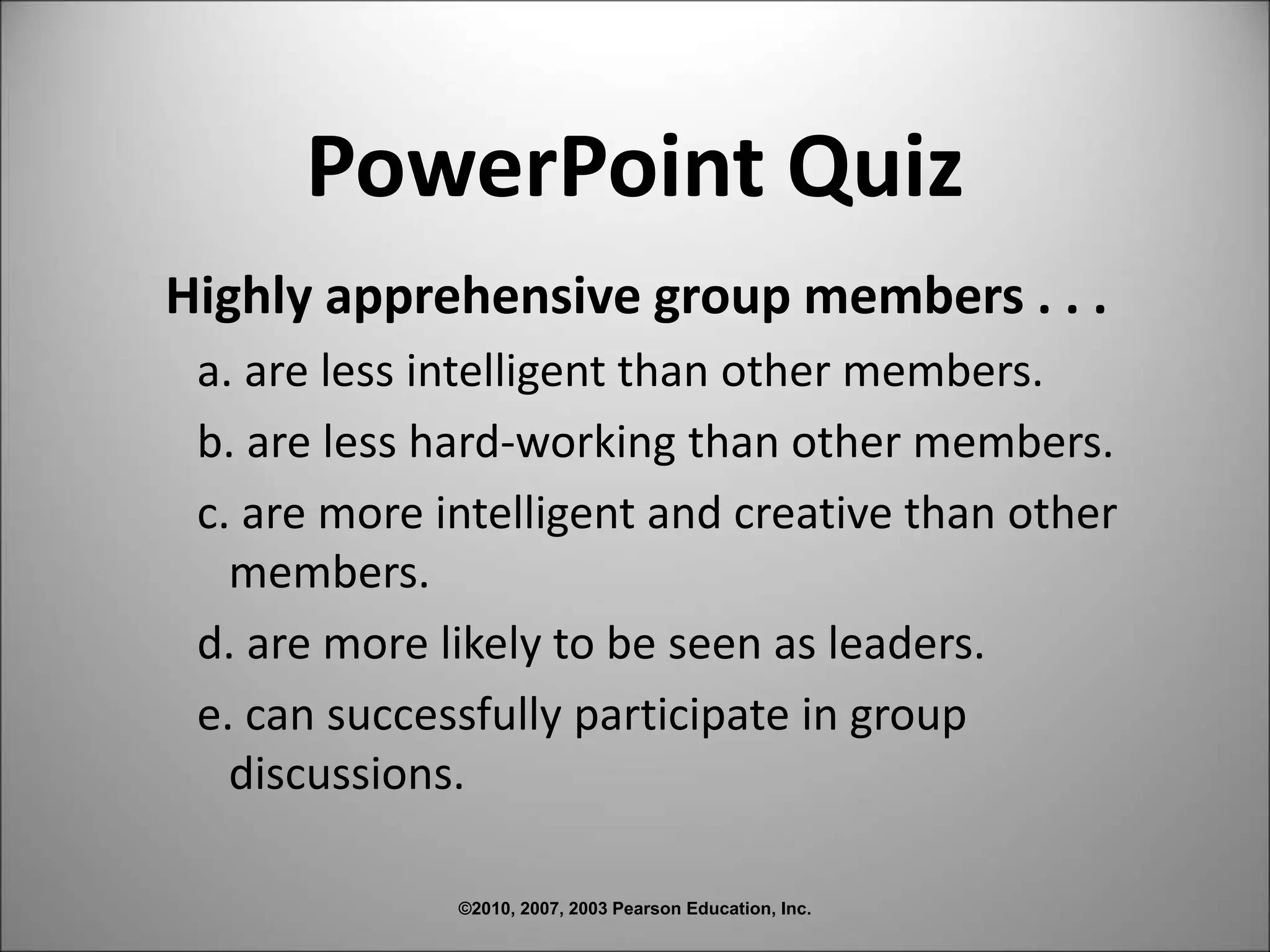 ©2010, 2007, 2003 Pearson Education, Inc.
PowerPoint Quiz
Highly apprehensive group members . . .
a. are less intelligent than other members.
b. are less hard-working than other members.
c. are more intelligent and creative than other
members.
d. are more likely to be seen as leaders.
e. can successfully participate in group
discussions.
 