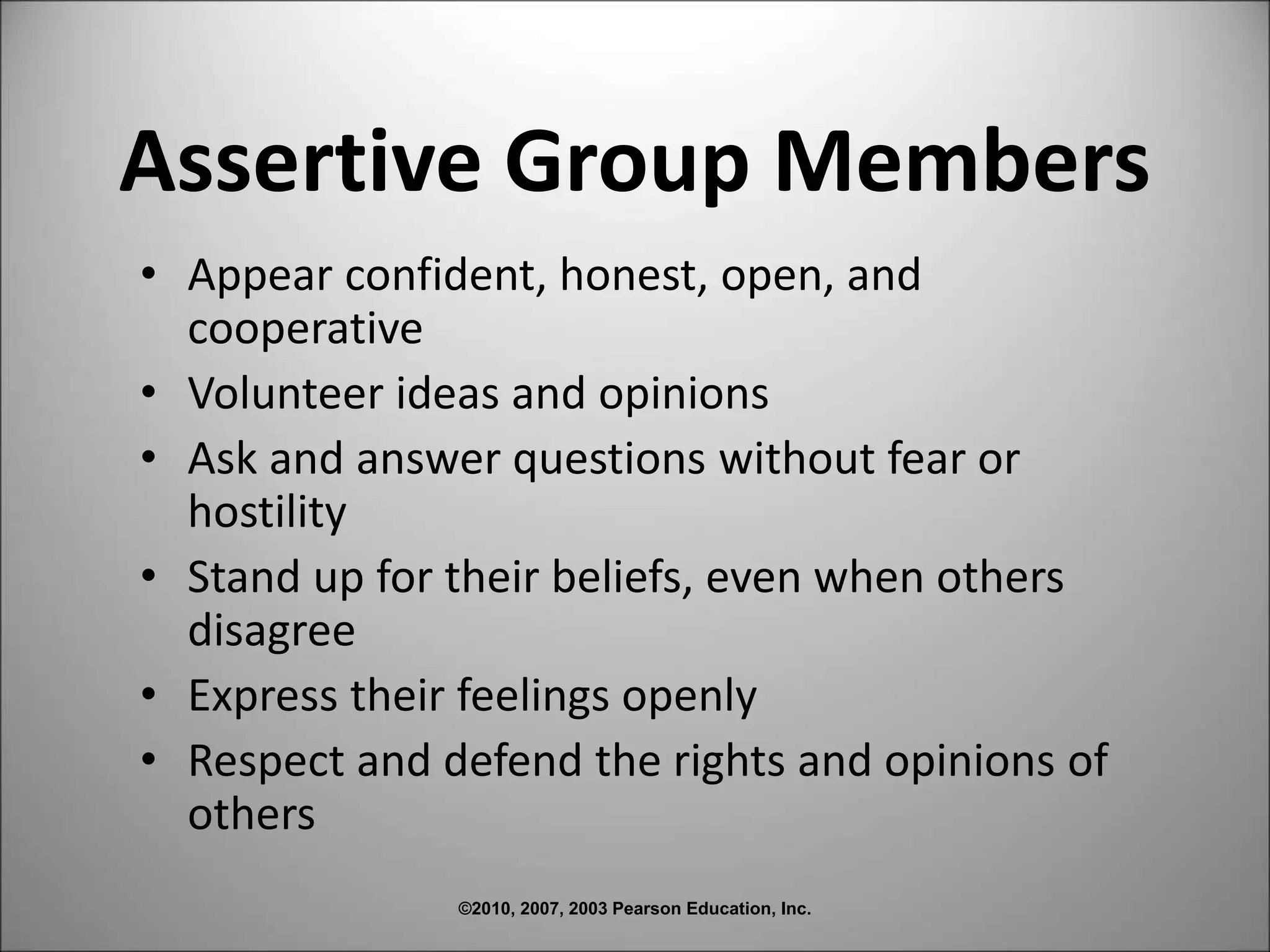 ©2010, 2007, 2003 Pearson Education, Inc.
Assertive Group Members
• Appear confident, honest, open, and
cooperative
• Volunteer ideas and opinions
• Ask and answer questions without fear or
hostility
• Stand up for their beliefs, even when others
disagree
• Express their feelings openly
• Respect and defend the rights and opinions of
others
 