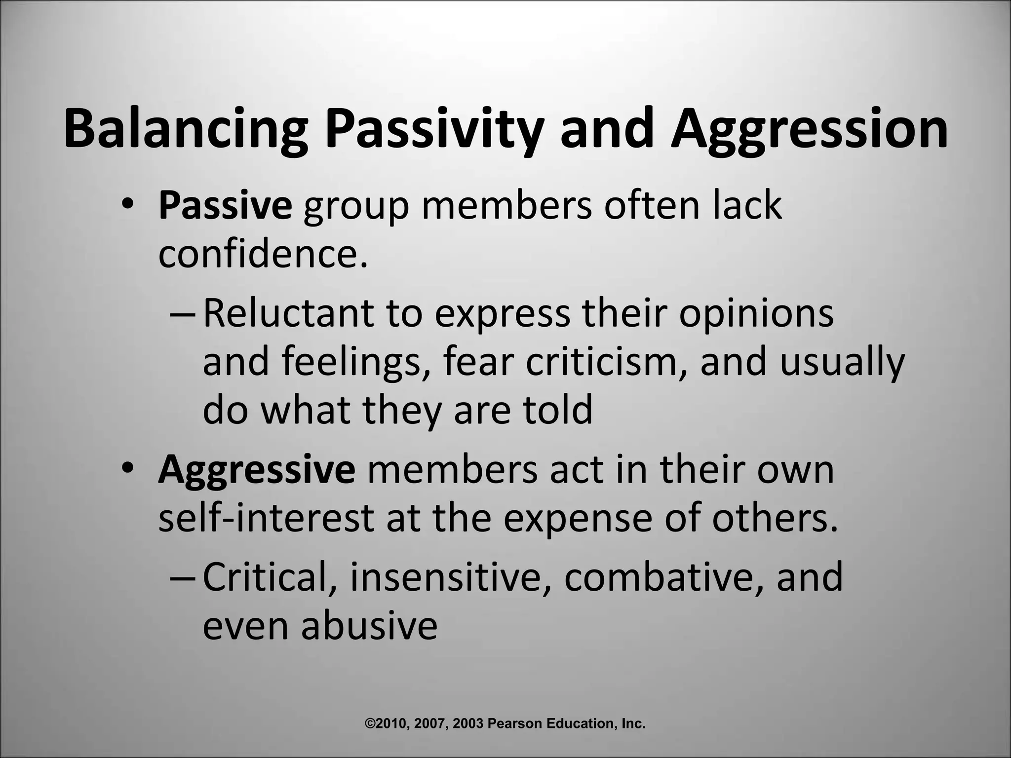 ©2010, 2007, 2003 Pearson Education, Inc.
Balancing Passivity and Aggression
• Passive group members often lack
confidence.
–Reluctant to express their opinions
and feelings, fear criticism, and usually
do what they are told
• Aggressive members act in their own
self-interest at the expense of others.
–Critical, insensitive, combative, and
even abusive
 