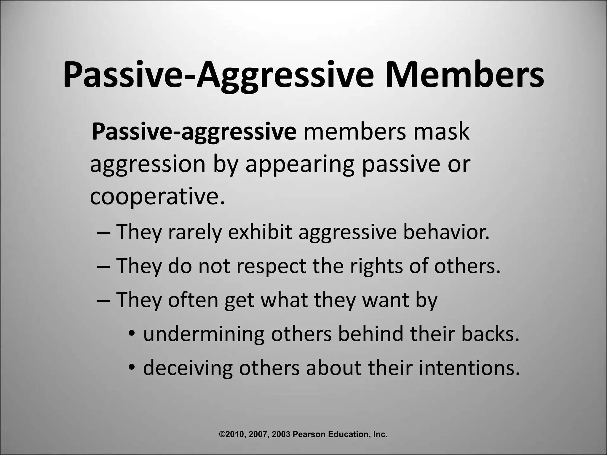 ©2010, 2007, 2003 Pearson Education, Inc.
Passive-Aggressive Members
Passive-aggressive members mask
aggression by appearing passive or
cooperative.
– They rarely exhibit aggressive behavior.
– They do not respect the rights of others.
– They often get what they want by
• undermining others behind their backs.
• deceiving others about their intentions.
 