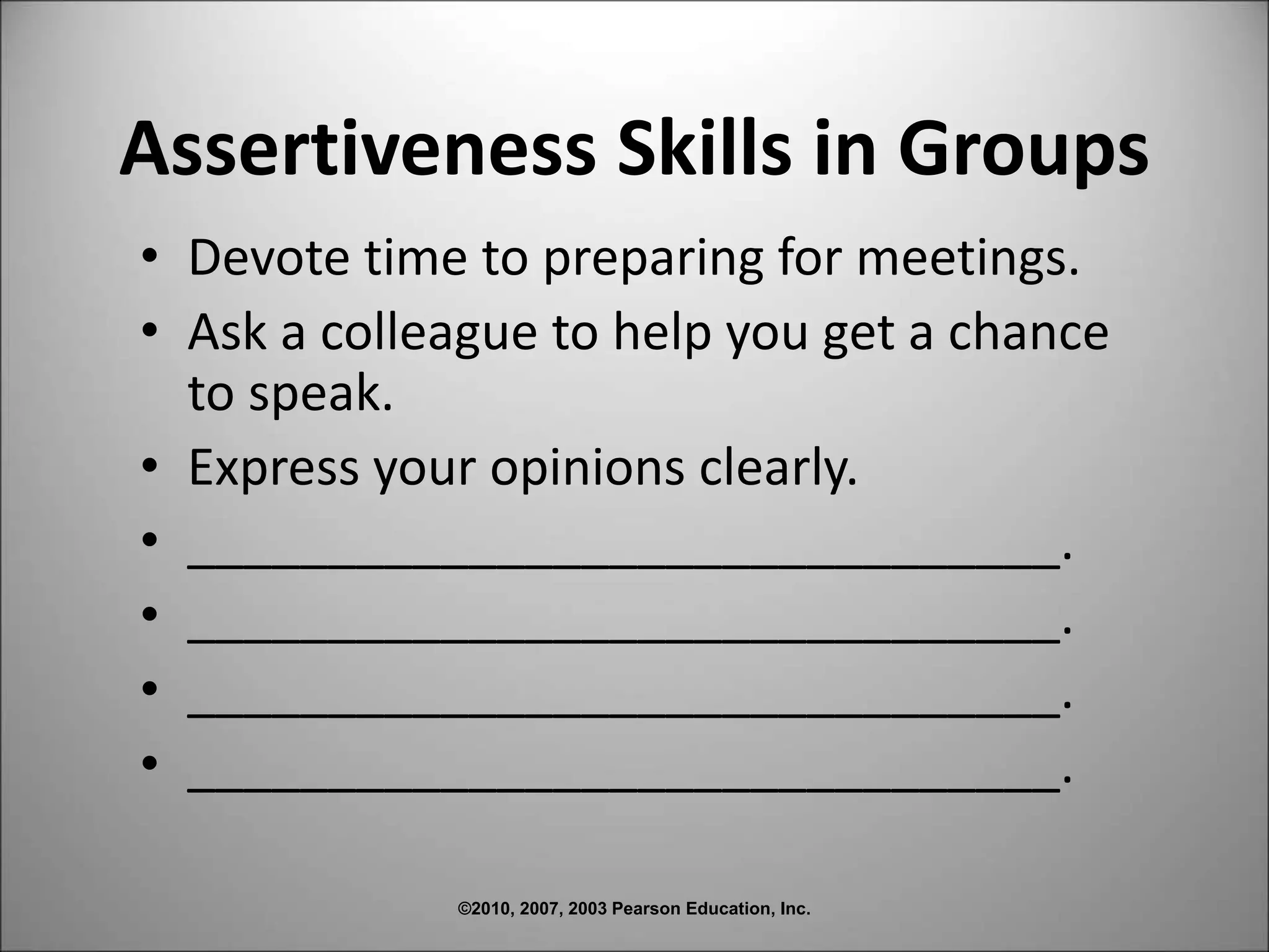 ©2010, 2007, 2003 Pearson Education, Inc.
Assertiveness Skills in Groups
• Devote time to preparing for meetings.
• Ask a colleague to help you get a chance
to speak.
• Express your opinions clearly.
• _______________________________.
• _______________________________.
• _______________________________.
• _______________________________.
 