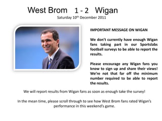 West Brom 1 - 2 Wigan
                       Saturday 10th December 2011


                                           IMPORTANT MESSAGE ON WIGAN

                                           We don’t currently have enough Wigan
                                           fans taking part in our Sportslabs
                                           football surveys to be able to report the
                                           results.

                                           Please encourage any Wigan fans you
                                           know to sign up and share their views!
                                           We’re not that far off the minimum
                                           number required to be able to report
                                           the results.

   We will report results from Wigan fans as soon as enough take the survey!

In the mean time, please scroll through to see how West Brom fans rated Wigan’s
                     performance in this weekend’s game.
 