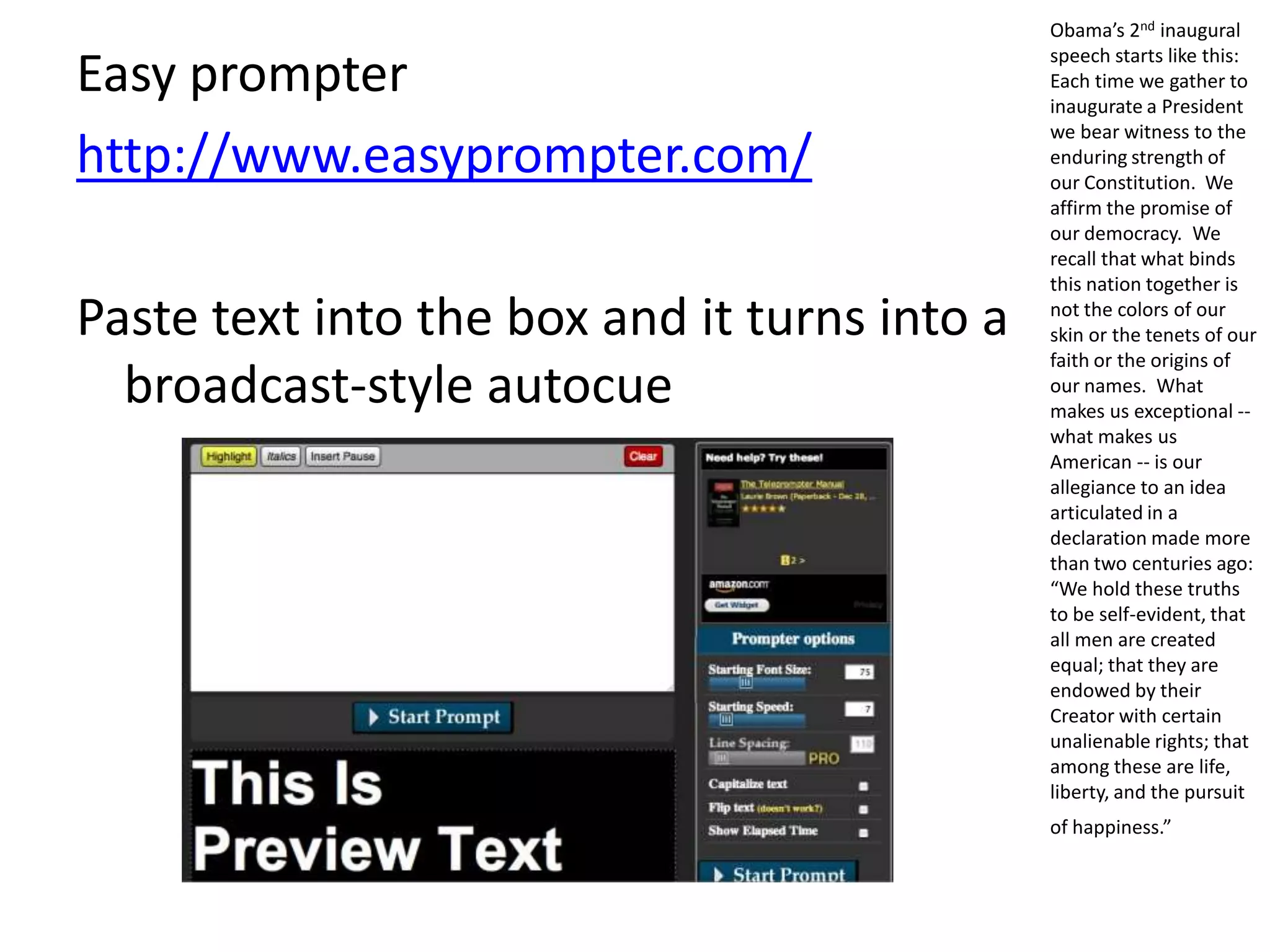 Easy prompter
http://www.easyprompter.com/
Paste text into the box and it turns into a
broadcast-style autocue
Obama’s 2nd inaugural
speech starts like this:
Each time we gather to
inaugurate a President
we bear witness to the
enduring strength of
our Constitution. We
affirm the promise of
our democracy. We
recall that what binds
this nation together is
not the colors of our
skin or the tenets of our
faith or the origins of
our names. What
makes us exceptional --
what makes us
American -- is our
allegiance to an idea
articulated in a
declaration made more
than two centuries ago:
“We hold these truths
to be self-evident, that
all men are created
equal; that they are
endowed by their
Creator with certain
unalienable rights; that
among these are life,
liberty, and the pursuit
of happiness.”
 