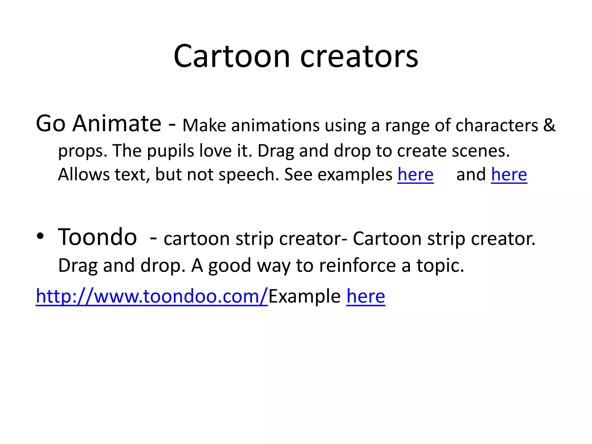 Cartoon creators
Go Animate - Make animations using a range of characters &
props. The pupils love it. Drag and drop to create scenes.
Allows text, but not speech. See examples here and here
• Toondo - cartoon strip creator- Cartoon strip creator.
Drag and drop. A good way to reinforce a topic.
http://www.toondoo.com/Example here
 