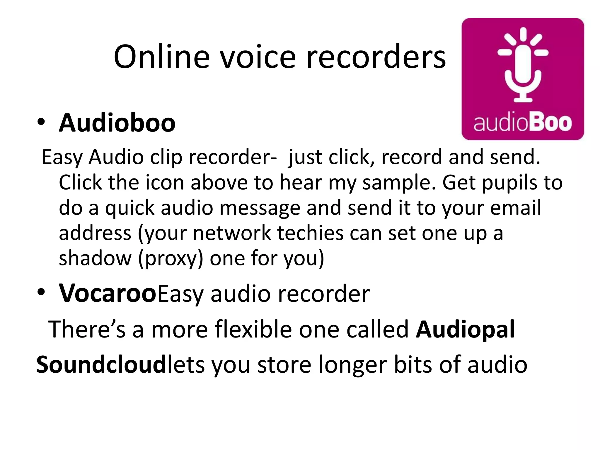 Online voice recorders
• Audioboo
Easy Audio clip recorder- just click, record and send.
Click the icon above to hear my sample. Get pupils to
do a quick audio message and send it to your email
address (your network techies can set one up a
shadow (proxy) one for you)
• VocarooEasy audio recorder
There’s a more flexible one called Audiopal
Soundcloudlets you store longer bits of audio
 