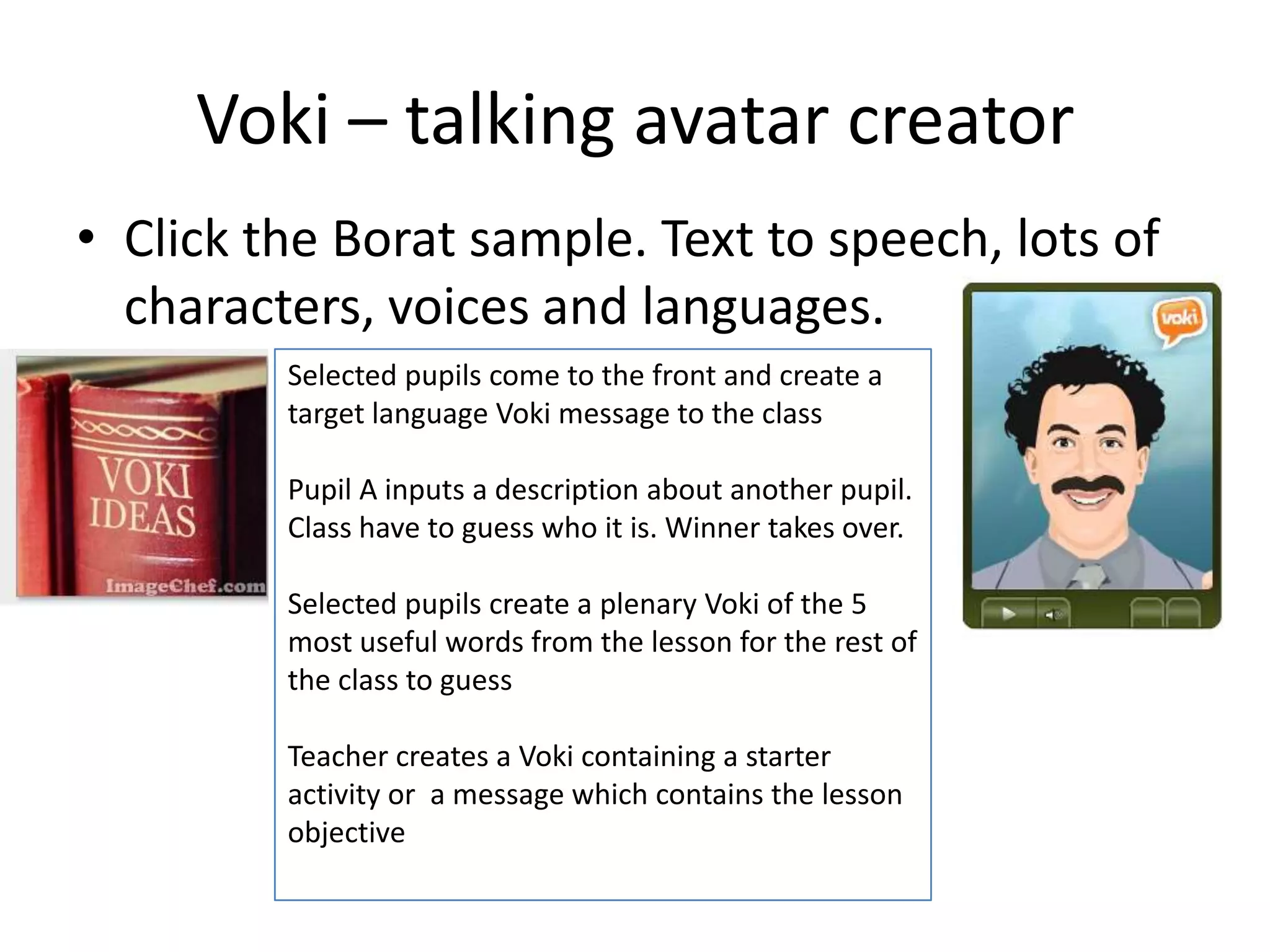 Voki – talking avatar creator
• Click the Borat sample. Text to speech, lots of
characters, voices and languages.
Selected pupils come to the front and create a
target language Voki message to the class
Pupil A inputs a description about another pupil.
Class have to guess who it is. Winner takes over.
Selected pupils create a plenary Voki of the 5
most useful words from the lesson for the rest of
the class to guess
Teacher creates a Voki containing a starter
activity or a message which contains the lesson
objective
 