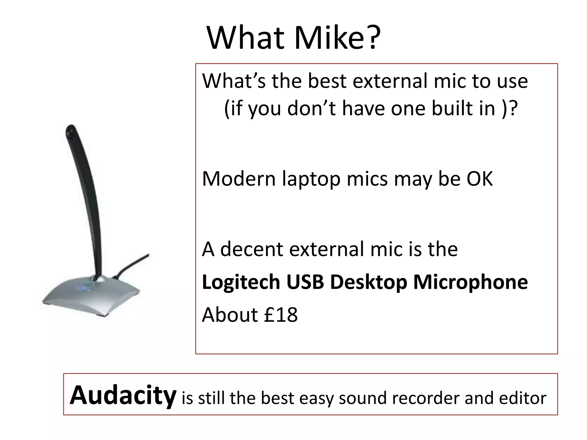 What Mike?
What’s the best external mic to use
(if you don’t have one built in )?
Modern laptop mics may be OK
A decent external mic is the
Logitech USB Desktop Microphone
About £18
Audacity is still the best easy sound recorder and editor
 