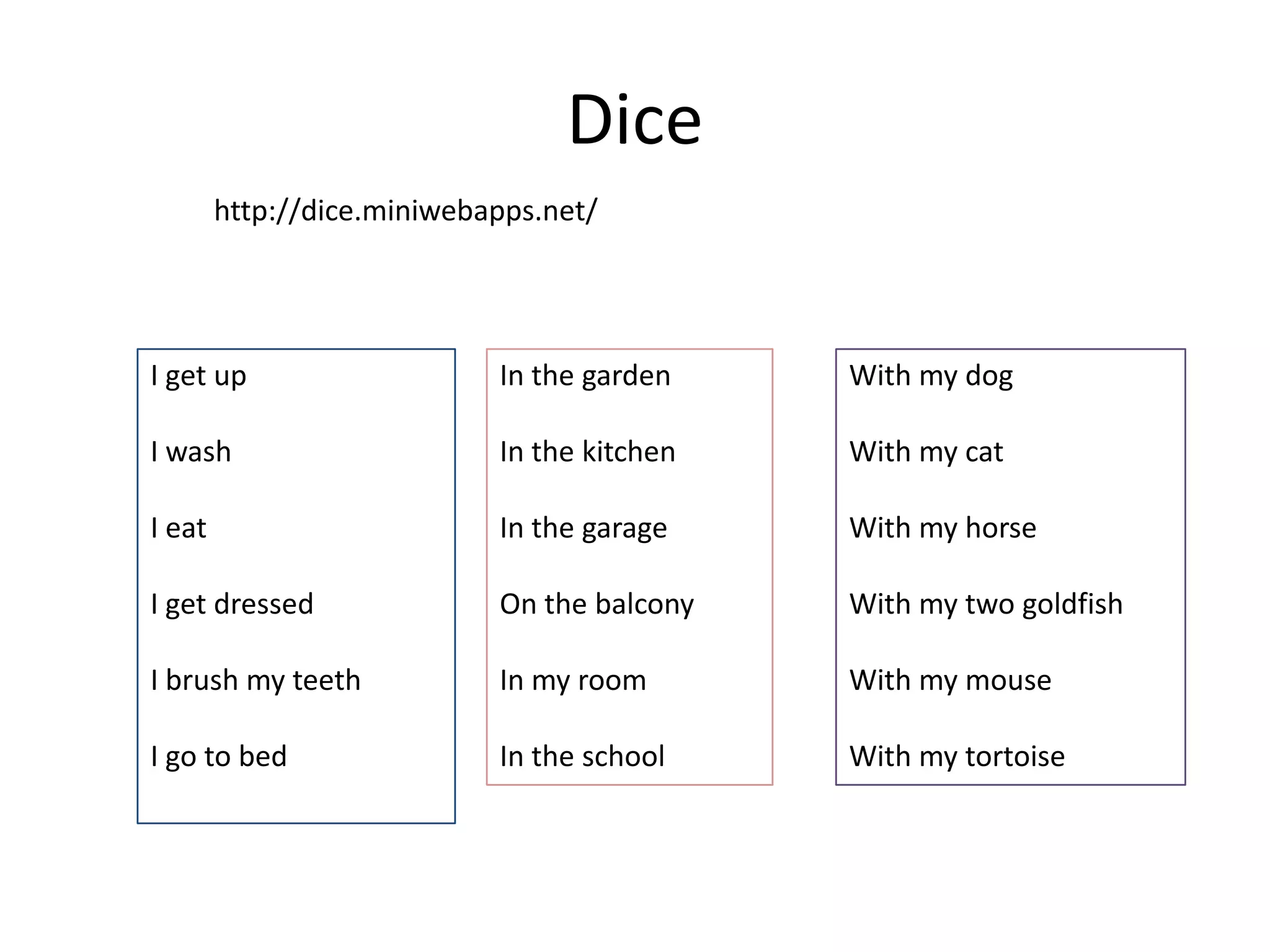 Dice
I get up
I wash
I eat
I get dressed
I brush my teeth
I go to bed
In the garden
In the kitchen
In the garage
On the balcony
In my room
In the school
With my dog
With my cat
With my horse
With my two goldfish
With my mouse
With my tortoise
http://dice.miniwebapps.net/
 