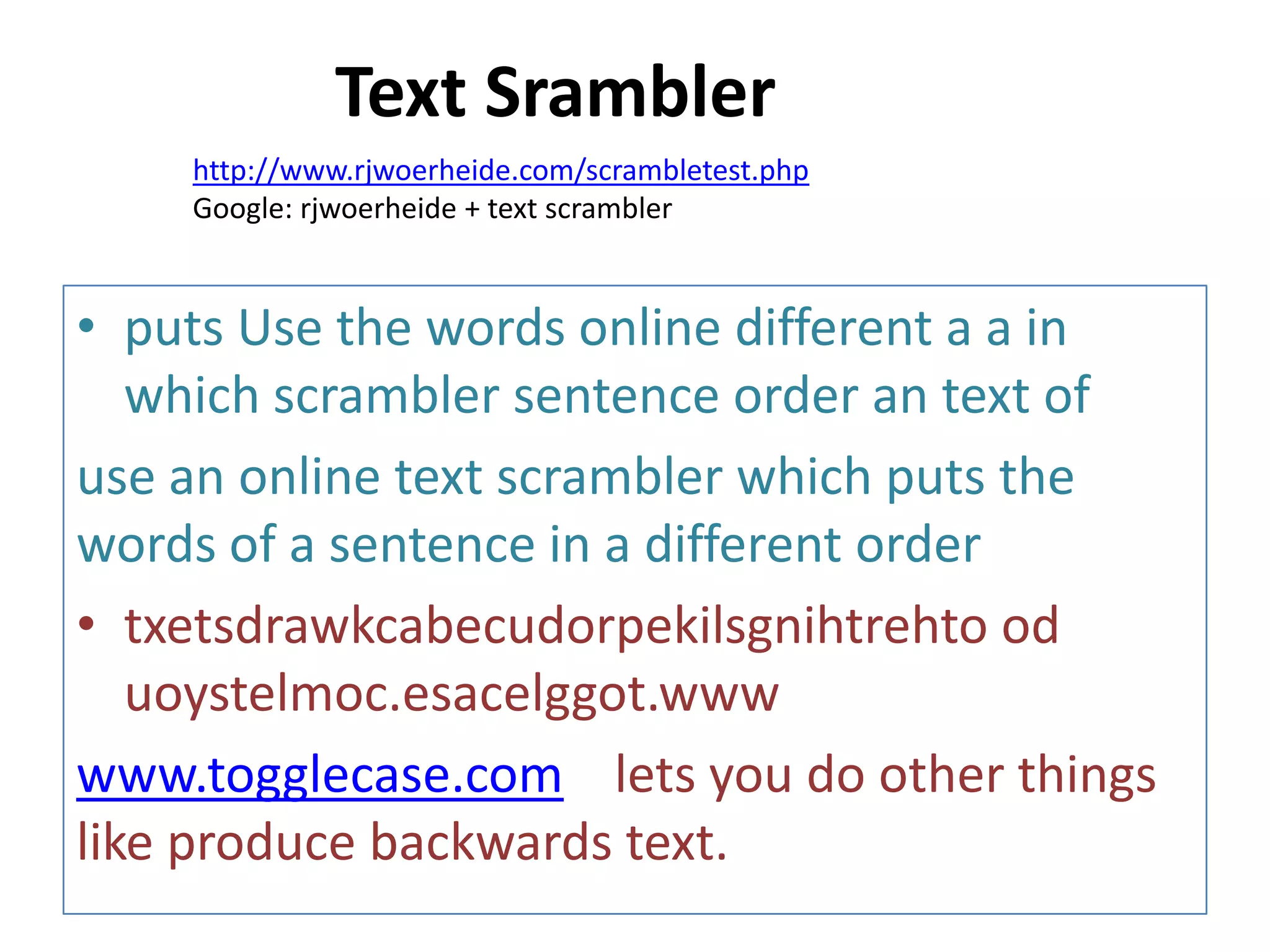 • puts Use the words online different a a in
which scrambler sentence order an text of
use an online text scrambler which puts the
words of a sentence in a different order
• txetsdrawkcabecudorpekilsgnihtrehto od
uoystelmoc.esacelggot.www
www.togglecase.com lets you do other things
like produce backwards text.
http://www.rjwoerheide.com/scrambletest.php
Google: rjwoerheide + text scrambler
Text Srambler
 