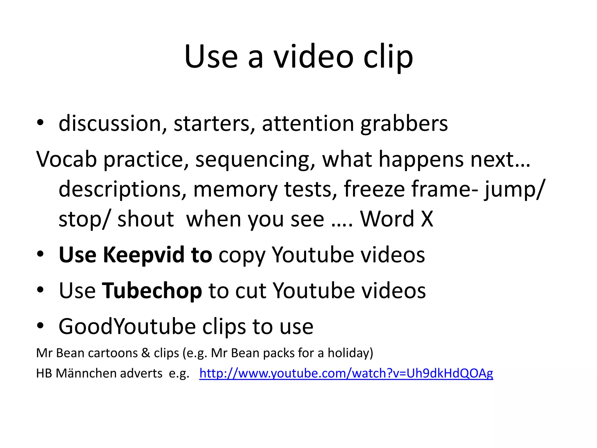 Use a video clip
• discussion, starters, attention grabbers
Vocab practice, sequencing, what happens next…
descriptions, memory tests, freeze frame- jump/
stop/ shout when you see …. Word X
• Use Keepvid to copy Youtube videos
• Use Tubechop to cut Youtube videos
• GoodYoutube clips to use
Mr Bean cartoons & clips (e.g. Mr Bean packs for a holiday)
HB Männchen adverts e.g. http://www.youtube.com/watch?v=Uh9dkHdQOAg
 