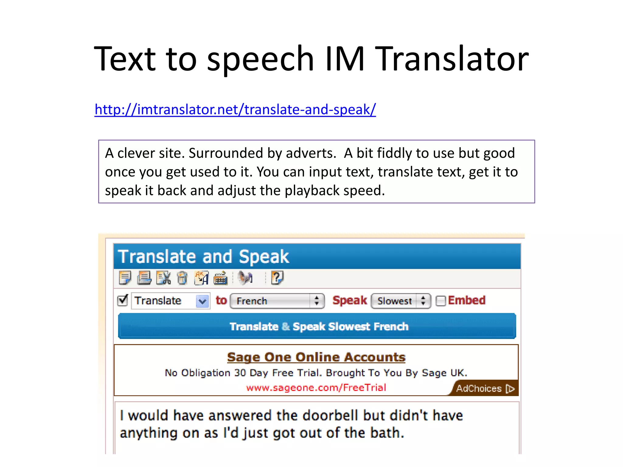 Text to speech IM Translator
http://imtranslator.net/translate-and-speak/
A clever site. Surrounded by adverts. A bit fiddly to use but good
once you get used to it. You can input text, translate text, get it to
speak it back and adjust the playback speed.
 
