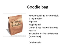 Goodie bag
Reward cards & Tesco medals
2 toy mobiles
Flipcam
Juggling ball
Green & red Answer buttons
Post-its
Smartphone - Voice distorter
(homerizer)
Celeb masks
 