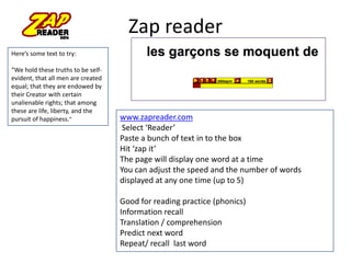 Zap reader
Here’s some text to try:
“We hold these truths to be self-
evident, that all men are created
equal; that they are endowed by
their Creator with certain
unalienable rights; that among
these are life, liberty, and the
pursuit of happiness.” www.zapreader.com
Select ‘Reader’
Paste a bunch of text in to the box
Hit ‘zap it’
The page will display one word at a time
You can adjust the speed and the number of words
displayed at any one time (up to 5)
Good for reading practice (phonics)
Information recall
Translation / comprehension
Predict next word
Repeat/ recall last word
 