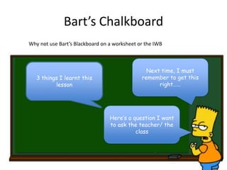Bart’s Chalkboard
Next time, I must
remember to get this
right……
3 things I learnt this
lesson
Why not use Bart’s Blackboard on a worksheet or the IWB
Here’s a question I want
to ask the teacher/ the
class
 
