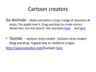 Cartoon creators
Go Animate - Make animations using a range of characters &
props. The pupils love it. Drag and drop to create scenes.
Allows text, but not speech. See examples here and here
• Toondo - cartoon strip creator- Cartoon strip creator.
Drag and drop. A good way to reinforce a topic.
http://www.toondoo.com/Example here
 