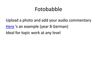 Fotobabble
Upload a photo and add your audio commentary
Here ’s an example (year 8 German)
Ideal for topic work at any level
 