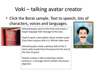 Voki – talking avatar creator
• Click the Borat sample. Text to speech, lots of
characters, voices and languages.
Selected pupils come to the front and create a
target language Voki message to the class
Pupil A inputs a description about another pupil.
Class have to guess who it is. Winner takes over.
Selected pupils create a plenary Voki of the 5
most useful words from the lesson for the rest of
the class to guess
Teacher creates a Voki containing a starter
activity or a message which contains the lesson
objective
 
