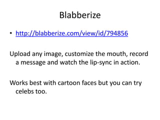 Blabberize
• http://blabberize.com/view/id/794856
Upload any image, customize the mouth, record
a message and watch the lip-sync in action.
Works best with cartoon faces but you can try
celebs too.
 