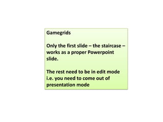 Gamegrids
Only the first slide – the staircase –
works as a proper Powerpoint
slide.
The rest need to be in edit mode
i.e. you need to come out of
presentation mode
 