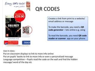 QR CODES
Creates a link from print to a website/
email address or message
To make the barcode, you need a QR
code generator – lots online e.g. zxing
To read the barcode, you need QR code
reader or scanner app on your phone
Use in class:
Put on classroom displays to link to more info online
Put on pupils’ books to link to more info or even a personalized message
Language competition – Pupils read the code on the wall and find the hidden
message/ word of the day etc
 