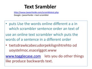 • puts Use the words online different a a in
which scrambler sentence order an text of
use an online text scrambler which puts the
words of a sentence in a different order
• txetsdrawkcabecudorpekilsgnihtrehto od
uoystelmoc.esacelggot.www
www.togglecase.com lets you do other things
like produce backwards text.
http://www.rjwoerheide.com/scrambletest.php
Google: rjwoerheide + text scrambler
Text Srambler
 