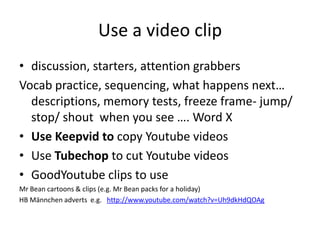 Use a video clip
• discussion, starters, attention grabbers
Vocab practice, sequencing, what happens next…
descriptions, memory tests, freeze frame- jump/
stop/ shout when you see …. Word X
• Use Keepvid to copy Youtube videos
• Use Tubechop to cut Youtube videos
• GoodYoutube clips to use
Mr Bean cartoons & clips (e.g. Mr Bean packs for a holiday)
HB Männchen adverts e.g. http://www.youtube.com/watch?v=Uh9dkHdQOAg
 