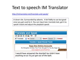 Text to speech IM Translator
http://imtranslator.net/translate-and-speak/
A clever site. Surrounded by adverts. A bit fiddly to use but good
once you get used to it. You can input text, translate text, get it to
speak it back and adjust the playback speed.
 