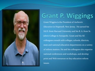 Grant Wiggins is the President of Authentic 
Education in Hopewell, New Jersey. He earned his 
Ed.D. from Harvard University and his B. A. from St. 
John’s College in Annapolis. Grant and his AE 
colleagues consult with colleges, schools, districts, 
state and national education departments on a variety 
of reform matters. He and his colleagues also organize 
national conferences and workshops, and develop 
print and Web resources on key education reform 
issues. 
