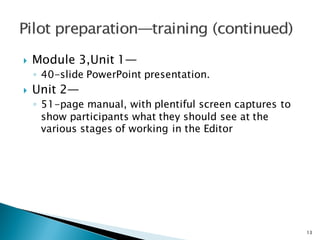 } Module 3,Unit 1—
◦ 40-slide PowerPoint presentation.
} Unit 2—
◦ 51-page manual, with plentiful screen captures to
show participants what they should see at the
various stages of working in the Editor
13
 