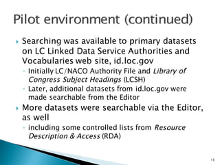 } Searching was available to primary datasets
on LC Linked Data Service Authorities and
Vocabularies web site, id.loc.gov
◦ Initially LC/NACO Authority File and Library of
Congress Subject Headings (LCSH)
◦ Later, additional datasets from id.loc.gov were
made searchable from the Editor
} More datasets were searchable via the Editor,
as well
◦ including some controlled lists from Resource
Description & Access (RDA)
15
 