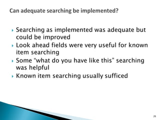 } Searching as implemented was adequate but
could be improved
} Look ahead fields were very useful for known
item searching
} Some “what do you have like this” searching
was helpful
} Known item searching usually sufficed
26
 